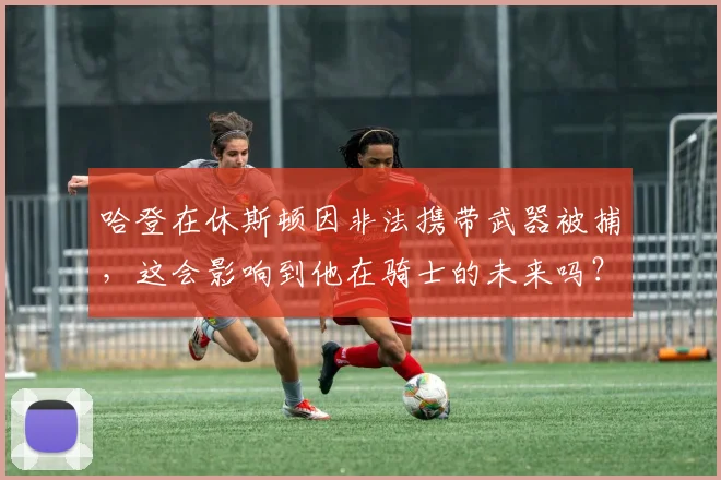 哈登在休斯顿因非法携带武器被捕,这会影响到他在骑士的未来吗?