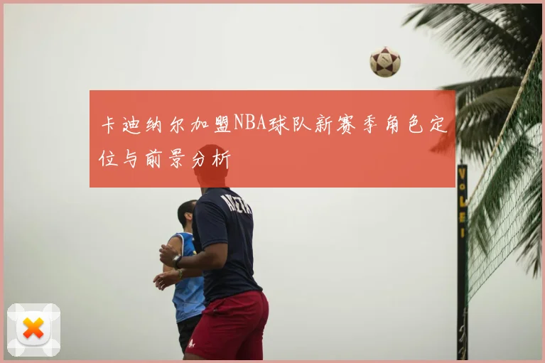 卡迪纳尔加盟NBA球队新赛季角色定位与前景分析