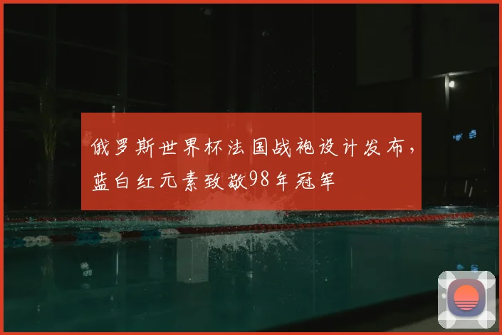 俄罗斯世界杯法国战袍设计发布,蓝白红元素致敬98年冠军