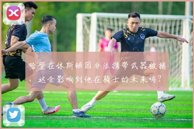哈登在休斯顿因非法携带武器被捕,这会影响到他在骑士的未来吗?