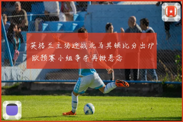 英格兰主场迎战北马其顿比分出炉 欧预赛小组争夺再掀悬念
