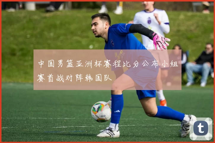 中国男篮亚洲杯赛程比分公布小组赛首战对阵韩国队