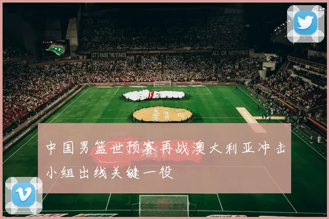 中国男篮世预赛再战澳大利亚冲击小组出线关键一役