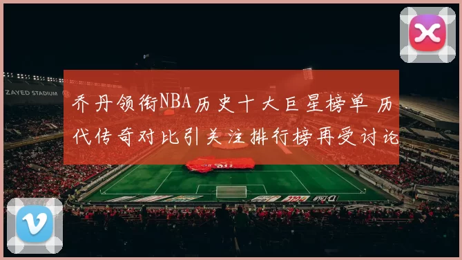 乔丹领衔NBA历史十大巨星榜单 历代传奇对比引关注排行榜再受讨论