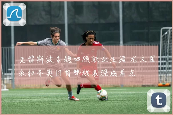 克雷斯波专题回顾职业生涯 尤文国米拉齐奥旧将锋线表现成看点