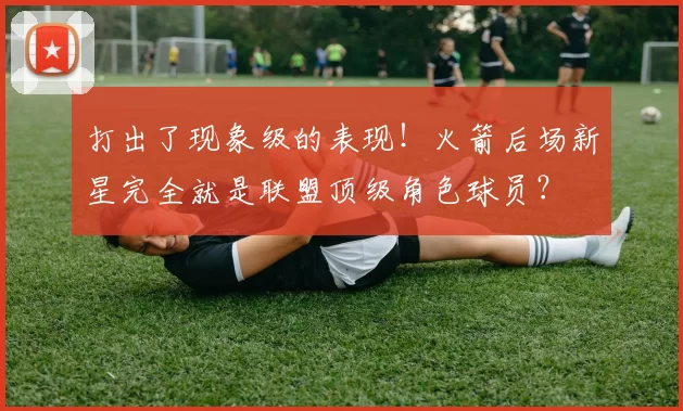 打出了现象级的表现!火箭后场新星完全就是联盟顶级角色球员?