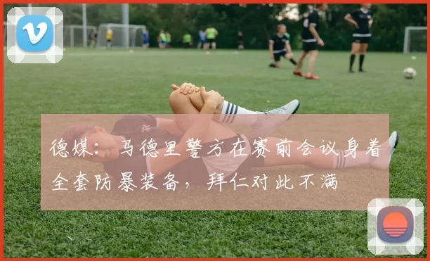 德媒:马德里警方在赛前会议身着全套防暴装备,拜仁对此不满