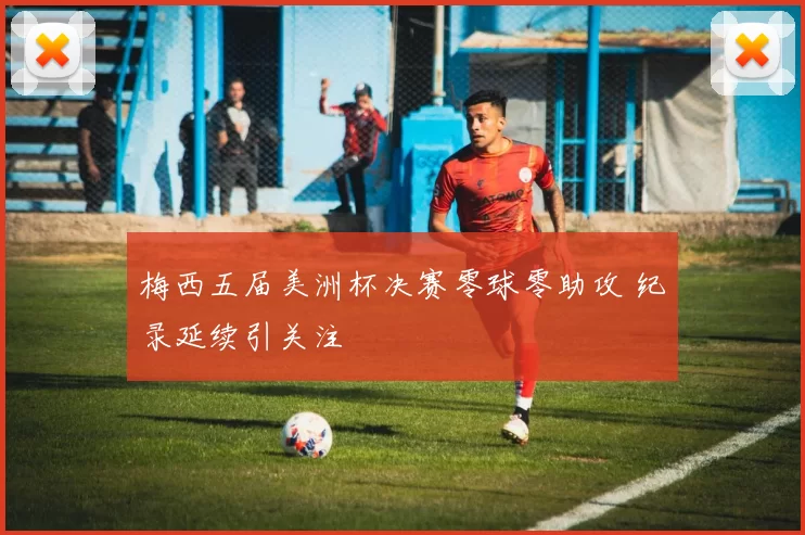 梅西五届美洲杯决赛零球零助攻 纪录延续引关注