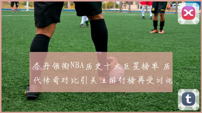 乔丹领衔NBA历史十大巨星榜单 历代传奇对比引关注排行榜再受讨论