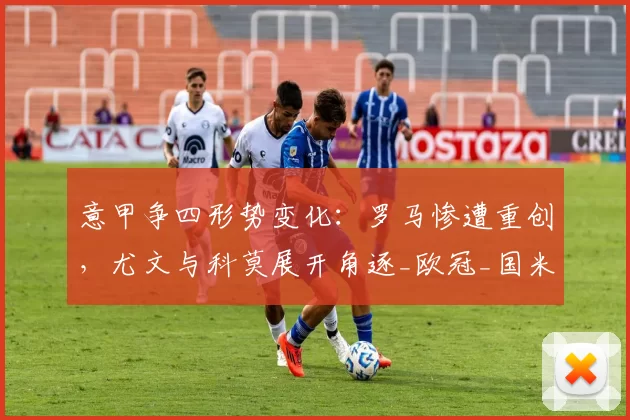 意甲争四形势变化：罗马惨遭重创，尤文与科莫展开角逐_欧冠_国米_那不勒斯